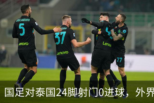 国足对泰国24脚射门0进球，外界热议：大好局面真是让人恶心